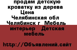 продам детскую кроватку из дерева › Цена ­ 3 500 - Челябинская обл., Челябинск г. Мебель, интерьер » Детская мебель   